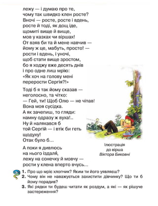 лежу — і думаю про те,
чому так швидко клен росте?
Вночі — росте, росте і вдень,
росте й тоді, як дощ іде,
щомиті вище й вище,
мов у казках чи віршах!
От взяв би та й мене навчив —
йому ж це, мабуть, просто! —
рости і вдень, і уночі,
щоб стати вище зростом,
бо я ходжу вже десять днів
і про одне лиш мрію:
«Як хоч на голову мені
перерости Сергія?!»
Тоді б я так йому сказав —
неголосно, та чітко:
— Гей, ти! Щоб Олю — не ч
Вона моя сусідка.
А як зачепиш, то гляди:
намну одразу ж вуха!..
Ну й налякався б
той Сергій — і втік би геть
щодуху!
Отак було б...
А поки я дивлюсь
на нього іздалгі,
лежу на сонечку й мовчу —
рости у клена вперто вчусь...
1. Про що мріє хлопчик? Яким ти його уявляєш?
2. Чому він не наважується захистити дівчинку? Що ти б
йому порадив?
3. Які рядки ти будеш читати як роздум, а які — як рішуче
застереження?
Ілюстрація
до вірша
Віктора Биковні
 