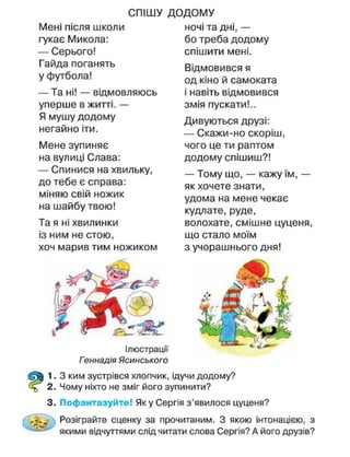 СПІШУ
Мені після школи
гукає Микола:
— Серього!
Гайда поганять
у футбола!
— Та ні! — відмовляюсь
уперше в житті. —
Я мушу додому
негайно іти.
Мене зупиняє
на вулиці Слава:
— Спинися на хвильку,
до тебе є справа:
міняю свій ножик
на шайбу твою!
Та я ні хвилинки
із ним не стою,
хоч марив тим ножиком
ДОДОМУ
ночі та дні, —
бо треба додому
спішити мені.
Відмовився я
од кіно й самоката
і навіть відмовився
змія пускати!..
Дивуються друзі:
— Скажи-но скоріш,
чого це ти раптом
додому спішиш?!
— Тому що, — кажу їм, —
як хочете знати,
удома на мене чекає
кудлате, руде,
волохате, смішне цуценя,
що стало моїм
з учорашнього дня!
Ілюстрації
Геннадія Ясинського
1. З ким зустрівся хлопчик, ідучи додому?
2. Чому ніхто не зміг його зупинити?
3. Пофантазуйте! Яку Сергія з'явилося цуценя?
Розіграйте сценку за прочитаним. З якою інтонацією, з
якими відчуттями слід читати слова Сергія? А його друзів?
 