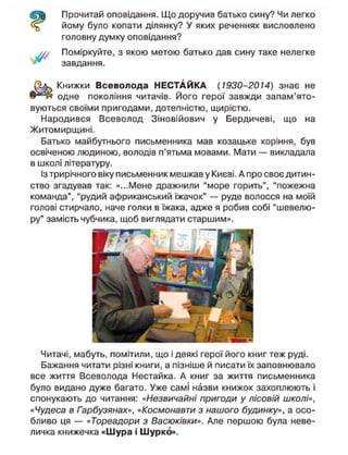 Прочитай оповідання. Що доручив батько сину? Чи легко
йому було копати ділянку? У яких реченнях висловлено
головну думку оповідання?
Поміркуйте, з якою метою батько дав сину таке нелегке
завдання.
Книжки Всеволода НЕСТАЙКА (1930-2014) знає не
одне покоління читачів. Його герої завжди запам'ято-
вуються своїми пригодами, дотепністю, щирістю.
Народився Всеволод Зіновійович у Бердичеві, що на
Житомирщині.
Батько майбутнього письменника мав козацьке коріння, був
освіченою людиною, володів п'ятьма мовами. Мати — викладала
в школі літературу.
Із трирічного віку письменник мешкав у Києві. А про своє дитин-
ство згадував так: «...Мене дражнили "море горить", "пожежна
команда", "рудий африканський їжачок" — руде волосся на моїй
голові стирчало, наче голки в їжака, адже я робив собі "шевелю-
ру" замість чубчика, щоб виглядати старшим».
Читачі, мабуть, помітили, що і деякі герої його книг теж руді.
Бажання читати різні книги, а пізніше й писати їх заповнювало
все життя Всеволода Нестайка. А книг за життя письменника
було видано дуже багато. Уже самі назви книжок захоплюють і
спонукають до читання: «Незвичайні пригоди у лісовій школі»,
«Чудеса в Гарбузянах», «Космонавти з нашого будинку», а осо-
бливо ця — «Тореадори з Васюківки». Але першою була неве-
личка книжечка «Шура і Шурко».
 
