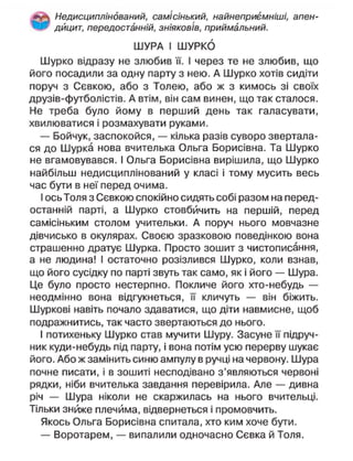 Недисциплінований, самісінький, найнеприємніші, апен-
дицит, передостанній, зніяковів, приймальний.
ШУРА І ШУРКО
Шурко відразу не злюбив її. І через те не злюбив, що
його посадили за одну парту з нею. А Шурко хотів сидіти
поруч з Сєвкою, або з Толею, або ж з кимось зі своїх
друзів-футболістів. А втім, він сам винен, що так сталося.
Не треба було йому в перший день так галасувати,
хвилюватися і розмахувати руками.
— Бойчук, заспокойся, — кілька разів суворо звертала-
ся до Шурка нова вчителька Ольга Борисівна. Та Шурко
не вгамовувався. І Ольга Борисівна вирішила, що Шурко
найбільш недисциплінований у класі і тому мусить весь
час бути в неї перед очима.
І ось Толя з Сєвкою спокійно сидять собі разом на перед-
останній парті, а Шурко стовбйчить на першій, перед
самісіньким столом учительки. А поруч нього мовчазне
дівчисько в окулярах. Своєю зразковою поведінкою вона
страшенно дратує Шурка. Просто зошит з чистописання,
а не людина! І остаточно розізлився Шурко, коли взнав,
що його сусідку по парті звуть так само, як і його — Шура.
Це було просто нестерпно. Покличе його хто-небудь —
неодмінно вона відгукнеться, її кличуть — він біжить.
Шуркові навіть почало здаватися, що діти навмисне, щоб
подражнитись, так часто звертаються до нього.
І потихеньку Шурко став мучити Шуру. Засуне її підруч-
ник куди-небудь під парту, і вона потім усю перерву шукає
його. Або ж замінить синю ампулу в ручці на червону. Шура
почне писати, і в зошиті несподівано з'являються червоні
рядки, ніби вчителька завдання перевірила. Але — дивна
річ — Шура ніколи не скаржилась на нього вчительці.
Тільки зниже плечима, відвернеться і промовчить.
Якось Ольга Борисівна спитала, хто ким хоче бути.
— Воротарем, — випалили одночасно Сєвка й Толя.
 