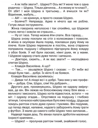 — А як тебе звати?.. Шурко?! Ось як! У мене теж є одна
родичка — Шурка. Тільки дівчинка... А в якому ж ти класі?..
От збіг! І моя Шурка в третьому... А вчишся ти як?
Відмінник, мабуть...
— Ай! — не крикнув, а просто сказав Шурко.
— Боляче?! Неправда. Адже я нічого ще не роблю.
Готую лише інструменти.
Жінка говорила неголосно і так спокійно, що Шуркові
стало легко і зовсім не страшно...
— Ну от і все. Тепер можна йти спати. Все гаразд...
Шурка знову поклали на стіл з колесиками і повезли.
А жінка в окулярах йшла поряд, поклавши руку йому на
плече. Коли Шурка перенесли в постіль, вона старанно
поправила подушку і обережно підгорнула йому ковдру
з обох боків. У неї були ласкаві, ніжні руки, як у мами.
І Шуркові одразу стало дуже тепло і затишно.
— Докторе, скажіть... А як вас звати? — несподівано
спитав Шурко.
— Клавдія Василівна. А що?
— Так... — зашарівся Шурко і сказав: — От якби всі
лікарі були такі... добрі. їх ніхто б не боявся.
Клавдія Василівна засміялась:
— Дивак ти! А лікарі всі і є добрі. Така вже у них профе-
сія — добра. Спи, Шуро, спи! На добраніч...
Другого дня, прокинувшись, Шурко не одразу змірку-
вав, де він. Він лежав на білосніжному ліжку біля вікна —
великого і високого. Шурко хотів підвестися, встати — не
міг. І одразу згадав... Опустився на подушку і глибоко
зітхнув. І хоча все найстрашніше було вже позаду, Шуркові
чомусь раптом стало дуже сумно і тужливо. Він подумав,
що тепер лікарі, напевне, надовго заборонять йому грати
у футбол. З жалю до самого себе Шурко тихо заплакав...
Надворі падав дощ. По вікнах палати дріботіли маленькі
іскристі краплини...
— Шурко! — пролунав раптом тихий, знайомий голос.
 