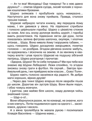 — Ач ти яка! Молодець! Оце товариш! Ти з нею давно
дружиш? — спитав Шурків сусіда, лисий чоловік з чорни-
ми кошлатими бровами.
Шурко зніяковів і пробубонів щось невиразне...
Наступного дня вона знову прийшла. Правда, сталося
трошки інакше.
Шуркові набридло читати книжку, яку передала йому
мама, і він дивився у вікно. На підвіконні стрибали
і голосно цвірінькали горобці. Шурко з цікавістю стежив
за ними. Але ось знизу долинув якийсь шурхіт, і горобці
вмить розлетілися. На підвіконня лягли дві руки, потім
показалась зелена фетрова шапочка, окуляри, і хлопчик
впізнав... Шуру. Вона кивала йому і ворушила губами, —
щось говорила. Шурко досадливо зморщився, похитав
головою — не розібрав. Згодом дівчинка зникла: мабуть,
не вдержалась і зіскочила на землю. А за хвилину в ква-
тирку влетів і упав просто Шуркові на подушку зібганий
папірець. Шурко розгорнув і прочитав:
«Здоров, Шурко! Як ти себе почуваєш? Ми про тебе все
знаємо від Шурки Лебедєвої. Лежи спокійно, то згодом
зможеш знову грати в футбол. Не скучай... Завтра при-
ймальний день, і ми прийдемо всім класом... Сєва і Толя».
Шурко навіть голосно засміявся від радості. Як добре
мати хороших, вірних друзів!
...Через два тижні Шурко вперше після хвороби пішов
до школи. Дорогою він зустрів Шуру. Вони йшли поруч,
і обоє чомусь мовчали.
І раптом, уже майже біля школи, ззаду долинув чийсь
знайомий голос:
— Шур-о-о!..
Вони обернулися разом, як по команді, не знаючи, кого
з них кличуть. Потім подивилися одне на одного і... засмі-
ялися, дружно і весело.
А з вікна тролейбуса їм махала рукою і посміхалася
Клавдія Василівна — Шурина мама...
 