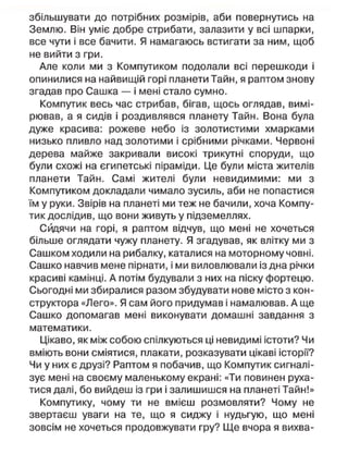 збільшувати до потрібних розмірів, аби повернутись на
Землю. Він уміє добре стрибати, залазити у всі шпарки,
все чути і все бачити. Я намагаюсь встигати за ним, щоб
не вийти з гри.
Але коли ми з Компутиком подолали всі перешкоди і
опинилися на найвищій горі планети Тайн, я раптом знову
згадав про Сашка — і мені стало сумно.
Компутик весь час стрибав, бігав, щось оглядав, вимі-
рював, а я сидів і роздивлявся планету Тайн. Вона була
дуже красива: рожеве небо із золотистими хмарками
низько пливло над золотими і срібними річками. Червоні
дерева майже закривали високі трикутні споруди, що
були схожі на єгипетські піраміди. Це були міста жителів
планети Тайн. Самі жителі були невидимими: ми з
Компутиком докладали чимало зусиль, аби не попастися
їм у руки. Звірів на планеті ми теж не бачили, хоча Компу-
тик дослідив, що вони живуть у підземеллях.
Сидячи на горі, я раптом відчув, що мені не хочеться
більше оглядати чужу планету. Я згадував, як влітку ми з
Сашком ходили на рибалку, каталися на моторному човні.
Сашко навчив мене пірнати, і ми виловлювали із дна річки
красиві камінці. А потім будували з них на піску фортецю.
Сьогодні ми збиралися разом збудувати нове місто з кон-
структора «Лего». Я сам його придумав і намалював. А ще
Сашко допомагав мені виконувати домашні завдання з
математики.
Цікаво, як між собою спілкуються ці невидимі істоти? Чи
вміють вони сміятися, плакати, розказувати цікаві історії?
Чи у них є друзі? Раптом я побачив, що Компутик сигналі-
зує мені на своєму маленькому екрані: «Ти повинен руха-
тися далі, бо вийдеш із гри і залишишся на планеті Тайн!»
Компутику, чому ти не вмієш розмовляти? Чому не
звертаєш уваги на те, що я сиджу і нудьгую, що мені
зовсім не хочеться продовжувати гру? Ще вчора я вихва-
 