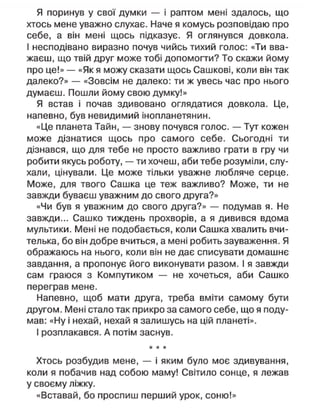 Я поринув у свої думки — і раптом мені здалось, що
хтось мене уважно слухає. Наче я комусь розповідаю про
себе, а він мені щось підказує. Я оглянувся довкола.
І несподівано виразно почув чийсь тихий голос: «Ти вва-
жаєш, що твій друг може тобі допомогти? То скажи йому
про це!» — «Як я можу сказати щось Сашкові, коли він так
далеко?» — «Зовсім не далеко: ти ж увесь час про нього
думаєш. Пошли йому свою думку!»
Я встав і почав здивовано оглядатися довкола. Це,
напевно, був невидимий інопланетянин.
«Це планета Тайн, — знову почувся голос. — Тут кожен
може дізнатися щось про самого себе. Сьогодні ти
дізнався, що для тебе не просто важливо грати в гру чи
робити якусь роботу, — ти хочеш, аби тебе розуміли, слу-
хали, цінували. Це може тільки уважне любляче серце.
Може, для твого Сашка це теж важливо? Може, ти не
завжди буваєш уважним до свого друга?»
«Чи був я уважним до свого друга?» — подумав я. Не
завжди... Сашко тиждень прохворів, а я дивився вдома
мультики. Мені не подобається, коли Сашка хвалить вчи-
телька, бо він добре вчиться, а мені робить зауваження. Я
ображаюсь на нього, коли він не дає списувати домашнє
завдання, а пропонує його виконувати разом. І я завжди
сам граюся з Компутиком — не хочеться, аби Сашко
переграв мене.
Напевно, щоб мати друга, треба вміти самому бути
другом. Мені стало так прикро за самого себе, що я поду-
мав: «Ну і нехай, нехай я залишусь на цій планеті».
І розплакався. А потім заснув.
* * *
Хтось розбудив мене, — і яким було моє здивування,
коли я побачив над собою маму! Світило сонце, я лежав
у своєму ліжку.
«Вставай, бо проспиш перший урок, соню!»
 