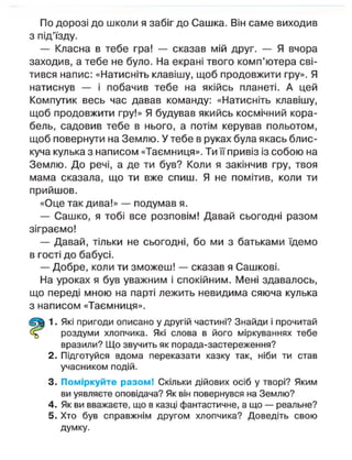 По дорозі до школи я забіг до Сашка. Він саме виходив
з під'їзду.
— Класна в тебе гра! — сказав мій друг. — Я вчора
заходив, а тебе не було. На екрані твого комп'ютера сві-
тився напис: «Натисніть клавішу, щоб продовжити гру». Я
натиснув — і побачив тебе на якійсь планеті. А цей
Компутик весь час давав команду: «Натисніть клавішу,
щоб продовжити гру!» Я будував якийсь космічний кора-
бель, садовив тебе в нього, а потім керував польотом,
щоб повернути на Землю. У тебе в руках була якась блис-
куча кулька з написом «Таємниця». Ти її привіз із собою на
Землю. До речі, а де ти був? Коли я закінчив гру, твоя
мама сказала, що ти вже спиш. Я не помітив, коли ти
прийшов.
«Оце так дива!» — подумав я.
— Сашко, я тобі все розповім! Давай сьогодні разом
зіграємо!
— Давай, тільки не сьогодні, бо ми з батьками їдемо
в гості до бабусі.
— Добре, коли ти зможеш! — сказав я Сашкові.
На уроках я був уважним і спокійним. Мені здавалось,
що переді мною на парті лежить невидима сяюча кулька
з написом «Таємниця».
1. Які пригоди описано у другій частині? Знайди і прочитай
роздуми хлопчика. Які слова в його міркуваннях тебе
вразили? Що звучить як порада-застереження?
2. Підготуйся вдома переказати казку так, ніби ти став
учасником подій.
3. Поміркуйте разом! Скільки дійових осіб у творі? Яким
ви уявляєте оповідача? Як він повернувся на Землю?
4. Як ви вважаєте, що в казці фантастичне, а що — реальне?
5. Хто був справжнім другом хлопчика? Доведіть свою
думку.
 