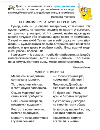 Далі ти прочитаєш кілька гумористичних
творів. У них автори висміюють якісь вади,
вчинки дійових осіб, але доброзичливо, з посмішкою.
Всеволод Нестайко
ІЗ СМІХОМ ТРЕБА БУТИ ОБЕРЕЖНИМ...
Гумор, сміх — це справа товариська, колективна. От
сумує, тужить, як правило, людина на самоті. А сміється,
як правило, у товаристві. На самоті, навіть щось дуже
веселе почувши або згадавши, дуже довго не посмієшся.
У гурті — ото сміх! Так от що я тобі скажу — тримайся
людей... Будь завжди з людьми. Старайся, щоб вони тебе
любили. А для цього їх любити треба. Будь вартий люд-
ської уваги й поваги. От!
І ще скажу — із сміхом... треба бути обережним. Із себе
смійся скільки хочеш, а от з інших — дивись... Тобі сміш-
но, а комусь від твого сміху, може, плакати хочеться.
Галина Малик
МАВПИНІ ІМЕНИНИ
Мавпа сонячної дитини — Носоріг кривий ріг,
святкувала іменини. несмачний твій пиріг!
Тісто на книші місила, Подивися, Дикобраз,
в гості друзів запросила. вже гнилий твій ананас!
Ось до Мавпиної хати Ти букет свій, Удав,
стали гості прибувати. краще б козам згодував!
Ноги чемно витирали, Тут колючий Дикобраз
подарунки віддавали. не стерпів таких образ.
Розгорта вона пакунки, Із-за столу перший встав,
витягає подарунки, а за ним поповз Удав.
морщить носа, розглядає І за декілька хвилин
і гукати починає: всі пішли із іменин.
 