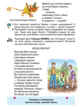 Ілюстрація Одарки Дорош
Мавпа за столом сидить:
на столі букет лежить,
і пиріг,
і ананас,
лимонад стоїть і квас,
є компот і книші...
А навколо — ні душі!
1.Хто прийшов привітати Мавпу з днем народження? З
яким настоєм гості прийшли, а з яким — пішли з іменин?
2. Пригадайте, якими словами можна подякувати за подару-
нок. Таких слів дуже багато. Розіграйте сценку за цим
віршем так, щоб Мавпа і гості на іменинах були задоволені.
Пригадай вірші Грицька БОЙКА, що тобі відомі. Чому їх,
на твою думку, називають гумористичними? Прочитай
ще один веселий вірш поета.
КОНСУЛЬТАНТ
Весною біля школи
усім знайшлося діло:
самі ямки копали
і деревця садили.
Один Мишко тинявся
і потирав долоні:
він був за консультанта
у нашому загоні.
До кожного підходив,
повчав нас без упину:
— На дно насипте гною,
а зверху треба глину!
Та корінь засипайте
мерщій, Катюшо, Людо, —
бо яблунька засохне,
бо яблук тут не буде!
Завжди у спілкуванні
прагни згоди, уникай образ
 