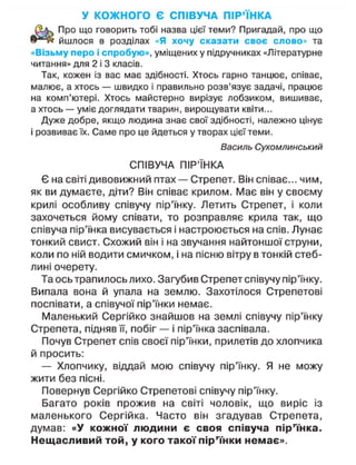 У КОЖНОГО Є СПІВУЧА ПІР'ЇНКА
Про що говорить тобі назва цієї теми? Пригадай, про що
йшлося в розділах «Я хочу сказати своє слово» та
«Візьму перо і спробую», уміщених у підручниках «Літературне
читання» для 2 і 3 класів.
Так, кожен із вас має здібності. Хтось гарно танцює, співає,
малює, а хтось — швидко і правильно розв'язує задачі, працює
на комп'ютері. Хтось майстерно вирізує лобзиком, вишиває,
а хтось — уміє доглядати тварин, вирощувати квіти...
Дуже добре, якщо людина знає свої здібності, належно цінує
і розвиває їх. Саме про це йдеться утворах цієї теми.
Василь Сухомлинський
СПІВУЧА ПІР'ЇНКА
Є на світі дивовижний птах — Стрепет. Він співає... чим,
як ви думаєте, діти? Він співає крилом. Має він у своєму
крилі особливу співучу пір'їнку. Летить Стрепет, і коли
захочеться йому співати, то розправляє крила так, що
співуча пір'їнка висувається і настроюється на спів. Лунає
тонкий свист. Схожий він і на звучання найтоншої струни,
коли по ній водити смичком, і на пісню вітру в тонкій стеб-
лині очерету.
Та ось трапилось лихо. Загубив Стрепет співучу пір'їнку.
Випала вона й упала на землю. Захотілося Стрепетові
поспівати, а співучої пір'їнки немає.
Маленький Сергійко знайшов на землі співучу пір'їнку
Стрепета, підняв її, побіг — і пір'їнка заспівала.
Почув Стрепет спів своєї пір'їнки, прилетів до хлопчика
й просить:
— Хлопчику, віддай мою співучу пір'їнку. Я не можу
жити без пісні.
Повернув Сергійко Стрепетові співучу пір'їнку.
Багато років прожив на світі чоловік, що виріс із
маленького Сергійка. Часто він згадував Стрепета,
думав: «У кожної людини є своя співуча пір'їнка.
Нещасливий той, у кого такої пір'їнки немає».
 