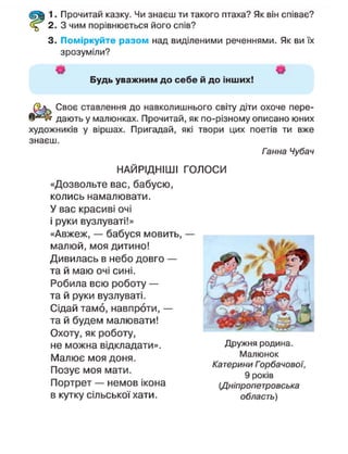 1. Прочитай казку. Чи знаєш ти такого птаха? Як він співає?
2. З чим порівнюється його спів?
3. Поміркуйте разом над виділеними реченнями. Як ви їх
зрозуміли?
Щ — — - — '
Будь уважним до себе й до інших!
Своє ставлення до навколишнього світу діти охоче пере-
дають у малюнках. Прочитай, як по-різному описано юних
художників у віршах. Пригадай, які твори цих поетів ти вже
знаєш.
Ганна Чубач
НАЙРІДНІШІ ГОЛОСИ
«Дозвольте вас, бабусю,
колись намалювати.
У вас красиві очі
і руки вузлуваті!»
«Авжеж, — бабуся мовить, —
малюй, моя дитино!
Дивилась в небо довго —
та й маю очі сині.
Робила всю роботу —
та й руки вузлуваті.
Сідай тамо, навпроти, —
та й будем малювати!
Охоту, як роботу,
не можна відкладати».
Малює моя доня.
Позує моя мати.
Портрет — немов ікона
в кутку сільської хати.
Дружня родина.
Малюнок
Катерини Горбачовоі,
9 років
(Дніпропетровська
область)
 