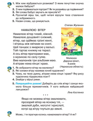 1. Між ким відбувається розмова? З яким почуттям онучка
малює бабусю?
2. З чим порівнюється портрет? Як ти розумієш це порівняння?
3. Які слова бабусі звучать як прислів'я?
4. Прочитай вірш так, щоб читачі відчули твоє ставлення
до зображеного.
5. Назви слова, що римуються.
НАМАЛЮЮ ВІТЕР
Намалюю вітер тихий, ніжний.
Намалюю дощовий і сніжний,
вітер, що здіймає грізні хвилі,
і вітрець між квітами на схилі.
Цей танцює з хмаркою у вальсі.
Той гортає книжку на терасі.
А ось вітер прапорами має,
з музикою по селу гуляє.
Вже малюнків три альбоми маю.
А вітрам нема кінця і краю.
1. Як зобразити вітер на малюнку? (Черкаська область)
2. Які ознаки вітру називає юний художник?
3. Чому, на твою думку, вітрам нема кінця і краю? Яку рису
художника підкреслює поет?
4. Знайди у вірші рими.
5. Попрацюйте разом! Доберіть до слів вітер і сонце яко-
мога більше прикметників. У кого вийшов найдовший
ланцюжок?
Ліна Костенко
* * *
Якщо не можеш вітер змалювати,
прозорий вітер на ясному тлі, —
змалюй дуби, могутні і крислаті,
котрі од вітру гнуться до землі.
Степан Жупанин
Малюнок
Дарини Шнет,
Може, і ти прагнув колись намалювати вітер? А як?
 