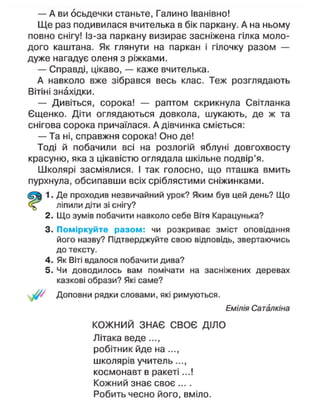 — А ви осьдечки станьте, Галино Іванівно!
Ще раз подивилася вчителька в бік паркану. А на ньому
повно снігу! Із-за паркану визирає засніжена гілка моло-
дого каштана. Як глянути на паркан і гілочку разом —
дуже нагадує оленя з ріжками.
— Справді, цікаво, — каже вчителька.
А навколо вже зібрався весь клас. Теж розглядають
Вітіні знахідки.
— Дивіться, сорока! — раптом скрикнула Світланка
Єщенко. Діти оглядаються довкола, шукають, де ж та
снігова сорока причаїлася. А дівчинка сміється:
— Та ні, справжня сорока! Оно де!
Тоді й побачили всі на розлогій яблуні довгохвосту
красуню, яка з цікавістю оглядала шкільне подвір'я.
Школярі засміялися. І так голосно, що пташка вмить
пурхнула, обсипавши всіх сріблястими сніжинками.
1. Де проходив незвичайний урок? Яким був цей день? Що
ліпили діти зі снігу?
2. Що зумів побачити навколо себе Вітя Карацунька?
3. Поміркуйте разом: чи розкриває зміст оповідання
його назву? Підтверджуйте свою відповідь, звертаючись
до тексту.
4. Як Віті вдалося побачити дива?
5. Чи доводилось вам помічати на засніжених деревах
казкові образи? Які саме?
Доповни рядки словами, які римуються.
Емілія Саталкіна
КОЖНИЙ ЗНАЄ СВОЄ ДІЛО
Літака веде...,
робітник йде на ...,
школярів учитель...,
космонавт в ракеті...!
Кожний знає своє ....
Робить чесно його, вміло.
 
