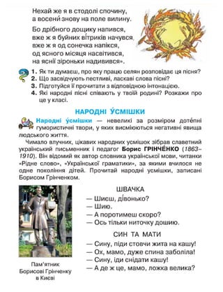Нехай же я в стодолі спочину,
а восени знову на поле вилину.
Бо дрібного дощику напився,
вже ж я буйних вітриків начувся,
вже ж я од сонечка напікся,
од ясного місяця насвітився,
на яснії зіроньки надивився».
1. Як ти думаєш, про яку працю селян розповідає ця пісня?
2. Що засвідчують пестливі, ласкаві слова пісні?
3. Підготуйся її прочитати з відповідною інтонацією.
4. Які народні пісні співають у твоїй родині? Розкажи про
це у класі.
НАРОДНІ У С М І Ш К И
Народні усмішки — невеликі за розміром дотепні
гумористичні твори, у яких висміюються негативні явища
людського життя.
Чимало влучних, цікавих народних усмішок зібрав славетний
український письменник і педагог Борис ГРІНЧЕНКО (1863-
1910). Він відомий як автор словника української мови, читанки
«Рідне слово», «Української граматики», за якими вчилося не
одне покоління дітей. Прочитай народні усмішки, записані
ШВАЧКА
— Шиєш, дівонько?
— Шию.
— А поротимеш скоро?
— Ось тільки ниточку дошию.
СИН ТА МАТИ
— Сину, піди стовчи жита на кашу!
— Ох, мамо, дуже спина заболіла!
— Сину, іди снідати кашу!
— А де ж це, мамо, ложка велика?
Борисом Грінченком.
Пам'ятник
Борисові Грінченку
 