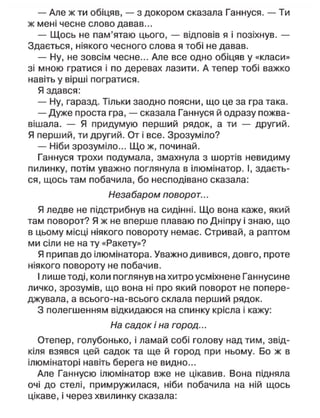 — Але ж ти обіцяв, — з докором сказала Ганнуся. — Ти
ж мені чесне слово давав...
— Щось не пам'ятаю цього, — відповів я і позіхнув. —
Здається, ніякого чесного слова я тобі не давав.
— Ну, не зовсім чесне... Але все одно обіцяв у «класи»
зі мною гратися і по деревах лазити. А тепер тобі важко
навіть у вірші погратися.
Я здався:
— Ну, гаразд. Тільки заодно поясни, що це за гра така.
— Дуже проста гра, — сказала Ганнуся й одразу пожва-
вішала. — Я придумую перший рядок, а ти — другий.
Я перший, ти другий. От і все. Зрозуміло?
— Ніби зрозуміло... Що ж, починай.
Ганнуся трохи подумала, змахнула з шортів невидиму
пилинку, потім уважно поглянула в ілюмінатор. І, здаєть-
ся, щось там побачила, бо несподівано сказала:
Незабаром поворот...
Я ледве не підстрибнув на сидінні. Що вона каже, який
там поворот? Я ж не вперше плаваю по Дніпру і знаю, що
в цьому місці ніякого повороту немає. Стривай, а раптом
ми сіли не на ту «Ракету»?
Я припав до ілюмінатора. Уважно дивився, довго, проте
ніякого повороту не побачив.
І лише тоді, коли поглянув на хитро усміхнене Ганнусине
личко, зрозумів, що вона ні про який поворот не попере-
джувала, а всього-на-всього склала перший рядок.
З полегшенням відкидаюся на спинку крісла і кажу:
На садок і на город...
Отепер, голубонько, і ламай собі голову над тим, звід-
кіля взявся цей садок та ще й город при ньому. Бо ж в
ілюмінаторі навіть берега не видно...
Але Ганнусю ілюмінатор вже не цікавив. Вона підняла
очі до стелі, примружилася, ніби побачила на ній щось
цікаве, і через хвилинку сказала:
 