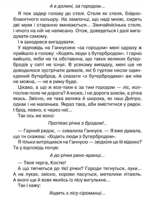 А в долині, за городом...
Я теж задер голову до стелі. Стеля як стеля, блідно-
блакитного кольору. На лампочці, що наді мною, сидять
дві мухи і старанно вмиваються... Звичайнісінька стеля,
і нічого на ній не написано. Отож, доведеться і далі вига-
дувати самому.
І я заходився вигадувати.
У відповідь на Ганнусине «за городом» мені одразу ж
прийшло в голову: «Ходять люди з бутербродом». І гарно
вийшло, якби не та обставина, що таких великих бутер-
бродів у світі не існує. В усякому випадку, мені ще не
доводилося зустрічати диваків, які б гуртом несли один-
єдиний бутерброд. А сказати «з бутербродами» аж ніяк
не можна, — не в риму буде.
Цікаво, а що ж все-таки є за тим городом — ліс, кол-
госпне поле чи дорога? А може, і не дорога зовсім, а річка
якась. Звісно, не така велика й широка, як наш Дніпро,
однак і не маленька. Якраз така, аби вміститися у рядок.
І брід, певно, є через неї...
Так ось же воно:
Протікає річка з бродом!..
— Гарний рядок, — схвалила Ганнуся. — Я вже думала,
що ти скажеш: «Ходять люди з бутербродом».
Я тільки витріщився на Ганнусю — звідкіля це їй відомо?
Та у відповідь почув:
А до річки рано-вранці...
— Твоя черга, Костю!
А що тягнеться до тієї річки? Городи тягнуться, луки...
А на луках, звісно, корови пасуться, метелики літають.
А вночі ще й вовк якийсь із лісу вигулькне...
Так і кажу:
Ходять з лісу сіроманці...
 