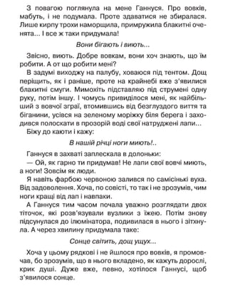 З повагою поглянула на мене Ганнуся. Про вовків,
мабуть, і не подумала. Проте здаватися не збиралася.
Лише кирпу трохи наморщила, примружила блакитні оче-
нята... І все ж таки придумала!
Вони бігають і виють...
Звісно, виють. Добре вовкам, вони хоч знають, що їм
робити. А от що робити мені?
В задумі виходжу на палубу, ховаюся під тентом. Дощ
періщить, як і раніше, проте на крайнебі вже з'явилися
блакитні смуги. Мимохіть підставляю під струмені одну
руку, потім іншу. І чомусь привиділося мені, як найбіль-
ший з вовчої зграї, втомившись від безглуздого виття та
біганини, усівся на зеленому моріжку біля берега і захо-
дився полоскати в прозорій воді свої натруджені лапи...
Біжу до каюти і кажу:
В нашій річці ноги миють!..
Ганнуся в захваті заплескала в долоньки:
— Ой, як гарно ти придумав! Не лапи свої вовчі миють,
а ноги! Зовсім як люди.
Я навіть фарбою червоною залився по самісінькі вуха.
Від задоволення. Хоча, по совісті, то так і не зрозумів, чим
ноги кращі від лап і навпаки.
А Ганнуся тим часом почала уважно розглядати двох
тіточок, які розв'язували вузлики з їжею. Потім знову
підсунулася до ілюмінатора, подивилася в нього і зітхну-
ла. А через хвилину придумала таке:
Сонце світить, дощ ущух...
Хоча у цьому рядкові і не йшлося про вовків, я промов-
чав, бо зрозумів, що в нього вкладено, як кажуть дорослі,
крик душі. Дуже вже, певно, хотілося Ганнусі, щоб
з'явилося сонце.
 