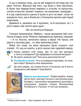 А ще я мовчав тому, що не міг відвести погляду від тих
двох тіточок. Вірніше від того, що було у їхніх вузликах.
А були там підрум'янені пиріжки з м'ясом та капустою,
солоні огірочки, великі і червоні, аж малинові, помідори...
А я від самісінького ранку й ріски в роті не мав1
, коли не
рахувати того, що в Києві ми з Ганнусею купили дві порції
морозива.
Дивився я, дивився на ті вузлики, та й незчувся, як і з
мого язика теж злетів крик душі:
Ой, як хочеться борщу!..
Ганнуся промовчала. Мабуть, і вона зрозуміла мій стан.
Лише згодом, коли «Ракета» підходила до причалу, сказала:
— А ти, Костю, непогано граєш у вірші. Не гірше, ніж
дехто у нашому дру... ні, вже третьому класі.
Якби хто знав, як мені приємно було слухати такі
слова!.. Ні, що не кажіть, а діти часом теж чудовий народ.
1. Назви дійових осіб твору. Що ти про них дізнався
з тексту оповідання? Де відбувався описаний випадок?
2. Як довго тривала гра? Чим вона захопила Костю?
3. Поміркуйте разом. Чи є в оповіданні відповідь, як скла-
дати вірш? Доведіть своє міркування.
/ До яких рядків, що склали Костя з Ганнусею, ви б могли
придумати свій варіант? Спробуйте!
Будьте дослідниками! Пофантазуйте, якими
могли бути пригоди Ганнусі у наступному році.
Знайдіть і прочитайте продовження розповіді у
нещодавно виданій книжці Володимира
Рутківського «Ганнуся. У гості до лісовика».
1
Риски в роті не мав — був голодний, нічого не їв.
 