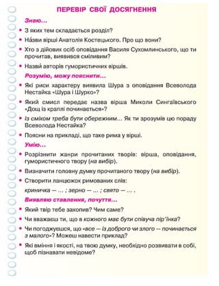 ПЕРЕВІР СВОЇ ДОСЯГНЕННЯ
Знаю...
• 3 яких тем складається розділ?
• Назви вірші Анатолія Костецького. Про що вони?
• Хто з дійових осіб оповідання Василя Сухомлинського, що ти
прочитав, виявився сміливим?
• Назви авторів гумористичних віршів.
Розумію, можу пояснити...
• Які риси характеру виявила Шура з оповідання Всеволода
Нестайка «Шура і Шурко»?
• Який смисл передає назва вірша Миколи Сингаївського
«Дощ із краплі починається»?
• Із сміхом треба бути обережним... Як ти зрозумів цю пораду
Всеволода Нестайка?
• Поясни на прикладі, що таке рима у вірші.
Умію...
• Розрізнити жанри прочитаних творів: вірша, оповідання,
гумористичного твору (на вибір).
• Визначити головну думку прочитаного твору (на вибір).
• Створити ланцюжок римованих слів:
криничка —...; зерно —...; свято — ... .
Виявляю ставлення, почуття...
• Який твір тебе захопив? Чим саме?
• Чи вважаєш ти, що в кожного має бути співуча пір'їнка?
• Чи погоджуєшся, що «все — із доброго чи злого — починається
з малого»? Можеш навести приклад?
• Які вміння і якості, на твою думку, необхідно розвивати в собі,
щоб пізнавати невідоме?
 