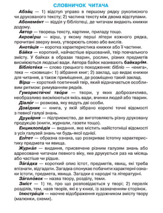 СЛОВНИЧОК ЧИТАЧА
Абзац — 1) відступ управо в першому рядку рукописного
чи друкованого тексту; 2) частина тексту між двома відступами.
Абонемент — відділ у бібліотеці, де читачам видають книжки
додому.
Автор — творець тексту, картини, приладу тощо.
Акровірш — вірш, у якому перші літери кожного рядка,
прочитані зверху вниз, утворюють слово або вислів.
Анотація — коротка характеристика книжки або її частини.
Байка — короткий, найчастіше віршований, твір повчального
змісту. У байках в образах тварин, рослин, різних предметів
висміюються людські вади. Автора байок називають байкарем.
Бібліотека — слово грецького походження: бібліо — «книга»,
тека — «сховище»: 1) зібрання книг; 2) заклад, що видає книжки
для читання, а також приміщення, де розміщено такий заклад.
Вірш — короткий поетичний твір, який відзначається особли-
вим ритмом: римуванням рядків.
Гумористичні твори — твори, у яких доброзичливо,
необразливо висміюються якісь вади, вчинки людей або тварин.
Діалог — розмова, яку ведуть дві особи.
Довідник — книга, у якій зібрано короткі точні відомості
з певної галузі знань.
Друкарня — підприємство, де виготовляють різну друковану
продукцію (книги, журнали, газети тощо).
Енциклопедія — видання, яке містить найістотніші відомості
з усіх галузей знань чи будь-якої однієї.
Епітет — образна ознака, що розкриває істотну характерис-
тику предмета чи явища.
Журнал — видання, присвячене різним галузям знань або
адресоване читачам певного віку, яке друкується раз на місяць
або частіше чи рідше.
Загадка — короткий опис істот, предметів, явищ, які треба
впізнати, відгадати. Загадка спонукає побачити характерні озна-
ки істоти, предмета, явища. Загадки є народні та літературні.
Заголовок — назва твору, розділу, теми.
Зміст — 1) те, про що розповідається у творі; 2) перелік
розділів, тем, назв творів, які є у книзі, із зазначенням сторінок.
Ілюстрація — наочне відображення художником змісту твору
(малюнки, схеми).
 