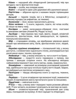Казка — народний або літературний (авторський) твір про
вигадані, часто фантастичні події.
Казкар — особа, яка складає казки.
Книга — з'єднані в одне ціле друковані або рукописні аркуші.
Картотека — зібрання карток з назвами творів і прізвищами
авторів.
Каталог — перелік творів, які є в бібліотеці, складений у
певному порядку (за алфавітом, за темами).
Колискові— пісні, якими присипляють дитину.
Коло читання — 1) книги, журнали, газети, які читає особа;
2) твори на певну тему.
Колядки — давні календарно-обрядові пісні, пов'язані
із зимовими святами (Новий Рік, Різдво та інші).
Легенда — твір-переказ про події, факти, людей, оповитий
казковістю, фантастикою, який завершується, як правило,
повчальним висновком.
Міф — стародавня оповідь, що відображає уявлення давніх
людей про виникнення світу, богів, фантастичних істот, людей,
дива.
Науково-художнє оповідання — пізнавальний твір, у якому
доступно, з елементами художнього стилю, розповідається про
досягнення науки, техніки, культури.
Небилиця — твір, у якому описано те, чого в житті не буває.
Обкладинка — покриття книги переважно з паперу, яке
тримає і захищає сторінки книги. На обкладинці вміщено
найважливіші відомості про книгу (автор, назва, видавництво).
Оповідання — невеликий за розміром розповідний художній
твір, здебільшого про одну чи кілька подій у житті людей, тварин,
які відбуваються протягом нетривалого часу.
Палітурка — тверда обкладинка книги (з картону, тканини,
шкіри).
Переказ — 1) усне оповідання про визначні події, знаменитих
людей; 2) відтворення змісту прочитаного (усне чи письмове).
Підручник — навчальна книга.
П'єса — твір, у якому зміст передано через розмови дійових
осіб. П'єси читають за ролями і розігрують як вистави на сцені.
ПІсня — словесно-музичний твір, призначений для співу
(вірш, покладений на музику). Є пісні народні та літературні.
 
