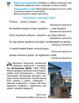 Будьте дослідниками! Знайдіть у збірках прислів'я про
ставлення людей до знань, природи та інших людей.
Попрацюйте в парі! Пригадайте випадок із життя, який
стосується одного з прислів'їв.
Вивчи напам'ять кілька прислів'їв.
ПРИСЛІВ'Я НАРОДІВ СВІТУ
Пташці — воля, а людині — мир.
(Білоруське прислів'я)
Не зривай незрілі плоди: дозріють — самі впадуть.
(Грузинське прислів'я)
Коли не вміють писати, говорять, що перо погане.
(Єврейське прислів'я)
Те, що можна зробити сьогодні, не відкладай на завтра.
(Німецьке прислів'я)
І з малої хмари буває сильний дощ.
(Польське прислів'я)
Краще синиця в руках, як журавель у небі.
(Російське прислів'я)
Відомим збирачем російських
народних прислів'їв і приказок
був Володимир ДАЛЬ (1801-1872).
Майже двадцять років він жив в Україні,
любив свою батьківщину — Луганськ.
Підписував Володимир Іванович свої
праці «Казак Луганский». На обкладинці
його книжки є запис: «Приказка —
квіточка, а прислів'я — ягідка». Як точно
підмічено подібність і відмінність цих
зернят народної мудрості!
Пам'ятник
Володимиру Далю в Луганську ^ ^
 