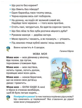 • Що росте без кореня?
• Що біжить без повода?
• Один баранець пасе тисячу овець.
• Чорна корова весь світ поборола.
• На долину, на поділ ліг великий сивий віл.
Надійде теля червоне — і того вола прогоне.
• Стоїть пані, чепуриться, бо вдягла сорочок триста.
• Що без леза та без зуба розтина міцного дуба?
• Рукавом махнув — дерева нагнув.
• Мене просять і чекають, а як покажуть — утікають.
• Під землею птиця кубло звила і яєць нанесла.
Вивчи напам'ять 4-5 загадок.
Галина Кирпа
МОВА МОЯ
Мова моя — мов дівчинка у віночку,
йде полем, іде лугом,
терновими стежками йде.
Мова моя — мов ластівка,
летить горою, летить долом,
провіщає мені ясен-день.
Мова моя — немов Берегиня,
що на кожне своє дитятко
дихає і тремтить.
Мова моя — БУЛА! БУДЕ! А нині
я терни в стежках визбйрую,
щоб їй було легше ходить...
Поміркуйте разом! Із чим поетеса порівнює рідну мову?
Що означають ці порівняння? Яке ставлення до рідної
мови вони утверджують?
 