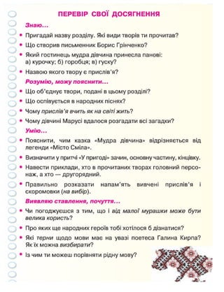 ПЕРЕВІР СВОЇ ДОСЯГНЕННЯ
Знаю...
• Пригадай назву розділу. Які види творів ти прочитав?
• Що створив письменник Борис Грінченко?
• Який гостинець мудра дівчина принесла панові:
а) курочку; б) горобця; в) гуску?
• Назвою якого твору є прислів'я?
Розумію, можу пояснити...
• Що об'єднує твори, подані в цьому розділі?
• Що оспівується в народних піснях?
• Чому прислів 'я вчить як на світі жить?
• Чому дівчині Марусі вдалося розгадати всі загадки?
Умію...
• Пояснити, чим казка «Мудра дівчина» відрізняється від
легенди «Місто Сміла».
• Визначити у притчі «У пригоді» зачин, основну частину, кінцівку.
• Навести приклади, хто в прочитаних творах головний персо-
наж, а хто — другорядний.
• Правильно розказати напам'ять вивчені прислів'я і
скоромовки (на вибір).
Виявляю ставлення, почуття...
• Чи погоджуєшся з тим, що і від малої мурашки може бути
велика користь?
• Про яких ще народних героїв тобі хотілося б дізнатися?
• Які терни щодо мови має на увазі поетеса Галина Кирпа?
Як їх можна визбирати?
• Із чим ти можеш порівняти рідну мову?
 