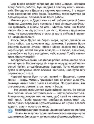 Цар Мінос одразу запросив до себе Дедала, загадав
йому багато роботи, був щедрий і спершу навіть ласка-
вий. Він одружив Дедала з гарною критянкою, і та наро-
дила афінянинові сина Ікара. Та митець тяжко сумував за
батьківщиною і почувався на Криті рабом.
Минали роки, а Дедал ніяк не міг забути далекої бать-
ківщини. Дружина його померла, і тоді він надумав будь-
що дістатись із сином до Афін. Митець знав, що Мінос
ніколи його не відпустить і що ніхто, боячись царського
гніву, не допоможе йому втекти, а варта впіймає і приве-
де назад до палацу.
Якось сидів Дедал на березі моря, журно дивився на
білих чайок, що кружляли над хвилями, і раптом йому
сяйнула смілива думка: «Нехай Мінос закрив мені путь
через море, нехай він усім володіє — і водою, і землею,
але небо — не його володіння, небо вільне! Треба навчи-
тися літати у птахів!»
Тепер увесь вільний час Дедал робив із пташиного пір'я
великі крила. Насамперед він ладнав одну до одної мале-
сенькі пір'їни, а тоді брав довші й довші. Потім міцно стя-
гував їх мотузком, клеїв воском і вигинав, щоб були як у
справжнього птаха.
Нарешті крила були готові, великі — Дедалові, трохи
менші — Ікару. Митець прикріпив свої до спини й до рук,
змахнув ними і легко знявся в повітря. Покружлявши, він
опустився на землю і став повчати Ікара:
— Не можна підійматися дуже високо, синку, бо сонце
там палюче, воно розтопить віск — і пір'я розсиплеться.
А низько над морем теж не лети, щоб хвилі не намочили
тобі крил. Треба триматися середини, запам'ятай це,
Ікаре, тільки середини. Будь слухняним, не шукай власної
дороги, а лети просто за мною.
ПотімДедалприв'язавкриласиновійдовговчивйого
літати.Анаступногодня.щойнояснесонцевиринуло
здалекихглибинокеану,вонизнялйсьубезхмарнублакить.
 