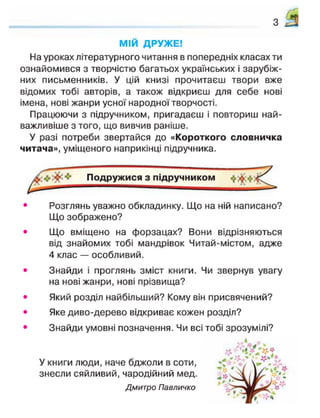 з
МІЙ ДРУЖЕ!
На уроках літературного читання в попередніх класах ти
ознайомився з творчістю багатьох українських і зарубіж-
них письменників. У цій книзі прочитаєш твори вже
відомих тобі авторів, а також відкриєш для себе нові
імена, нові жанри усної народної творчості.
Працюючи з підручником, пригадаєш і повториш най-
важливіше з того, що вивчив раніше.
У разі потреби звертайся до «Короткого словничка
читача», уміщеного наприкінці підручника.
• Розглянь уважно обкладинку. Що на ній написано?
Що зображено?
• Що вміщено на форзацах? Вони відрізняються
від знайомих тобі мандрівок Читай-містом, адже
4 клас — особливий.
• Знайди і проглянь зміст книги. Чи звернув увагу
на нові жанри, нові прізвища?
• Який розділ найбільший? Кому він присвячений?
• Яке диво-дерево відкриває кожен розділ?
• Знайди умовні позначення. Чи всі тобі зрозумілі?
У книги люди, наче бджоли в соти,
знесли сяйливий, чародійний мед.
Дмитро Павличко
 