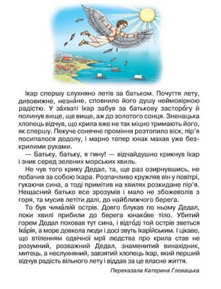 Ікар спершу слухняно летів за батьком. Почуття лету,
дивовижне, незнане, сповнило його душу неймовірною
радістю. У захваті Ікар забув за батькову засторогу й
полинув вище, ще вище, аж до золотого сонця. Зненацька
хлопець відчув, що крила вже не так міцно тримають його,
як спершу. Пекуче сонячне проміння розтопило віск, пір'я
посипалося додолу, і марно тепер юнак махав уже без-
крилими руками.
— Батьку, батьку, я гину! — відчайдушно крикнув Ікар
і зник серед зелених морських хвиль.
Не чув того крику Дедал, та, ще раз озирнувшись, не
побачив за собою Ікара. Розпачливо кружляв він у повітрі,
гукаючи сина, а тоді примітив на хвилях розкидане пір'я.
Нещасний батько все зрозумів і мало не збожеволів з
горя, та мусив летіти далі, до найближчого берега.
То був чималий острів. Довго блукав по ньому Дедал,
поки хвилі прибили до берега юнакове тіло. Убитий
горем Дедал поховав тут сина, і відтоді той острів зветься
Ікарія, а море довкола люди і досі звуть Ікарійським. І цікаво,
що втіленням одвічної мрії людства про крила став не
розумний, розважний Дедал, знаменитий винахідник,
митець, а неслухняний, завзятий хлопець Ікар, який перший
відчув радість вільного лету і віддав за це власне життя.
Переказала Катерина Гповацька
 