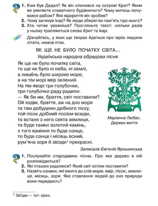 1. Ким був Дедал? Як він опинився на острові Крит? Яким
ви уявляєте славетного будівничого? Чому митець почу-
вався рабом? Яке відкриття він зробив?
2. Чому загинув Ікар? Як люди зберегли пам'ять про нього?
3. Хто читає уважніше? Прогляньте текст: скільки разів
у ньому трапляються слова Крит та Ікар.
Дізнайтесь, у яких ще творах йдеться про мрію людини
літати, немов птах.
ЯК ЩЕ НЕ БУЛО ПОЧАТКУ СВІТА...
Українська народна обрядова пісня
Як ще не було початку світа,
то ще не було ні неба, ні землі,
а лишень було широке море,
а на тім морі явір зелений.
На тім яворі три голубочки,
три голубочки раду радили:
— Як би ми, браття, світ поставили?
Ой ходім, браття, аж на дно моря
та там добудемо дрібного піску,
той пісок дрібний посієм всюди,
та встане з него свята землиця,
та буде тамки золотий камінь,
з того каміння то буде сонце,
то буде сонце і місяць ясний,
рум'яна зоря й звізди' прекрасні.
Записала Євгенія Ярошинська
1. Послухайте стародавню пісню. Про яке дерево в ній
розповідається?
2. Які пташки радилися? Який світ хотіли поставити?
3. Назвіть ознаки, які вжито до слів море, явір, пісок, земли-
ця, місяць, зоря. Яке ставлення людей до сил природи
вони передають?
Маріанна Любас.
Дерево життя
1
Звізди — тут: зірки.
 