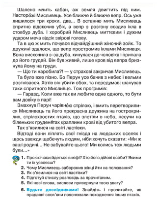 Шалено мчить кабан, аж земля двигтить під ним.
Насторожі Мисливець. Усе ближче й ближче вепр. Ось уже
лишилося три кроки, два... В останню мить Мисливець
спритно відскочив убік, а вепр з розгону всадив ікла в
стовбур дуба. І хоробрий Мисливець миттєвим і дужим
ударом меча відсік звірові голову.
Та в цю ж мить почувся відчайдушний жіночий зойк. То
дружині здалося, що вепр простромив іклами Мисливця.
Вона вискочила з-за дуба, кинулася до чоловіка і припала
до його грудей. Він був живий, лише кров від вепра бриз-
нула йому на груди.
— Що ти наробила?! — у страхові закричав Мисливець.
Та було вже пізно. Бо Перун усе бачив з небес і вельми
розгнівався. Хотів він убити обох, та передумав: шанував
таки спритного Мисливця. Тож прогримів:
— Гаразд. Коли вже так ви любите одне одного, то бути
вам довіку в парі!
Змахнув Перун чарівною стрілою, і вмить перетворили-
ся Мисливець та його прекрасна дружина на гострокри-
лих, стрілохвостих птахів, що злетіли в небо, несучи на
біленьких груденятах краплини крові від убитого вепра.
Так з'явилися на світі ластівки.
Відтоді вони ліплять свої гнізда на людських оселях і
щось завжди щебечуть людям, ніби хочуть сказати: «Ми ж
ваші родичі... Не забувайте цього! Ми колись теж людьми
були...»
1. Про які часи йдеться в міфі? Хто його дійові особи? Якими
ти їх уявляєш?
2. Чому Мисливець заборонив жінці йти на полювання?
3. Як з'явилися на світі ластівки?
4. Підготуй стислу розповідь за прочитаним.
5. Які нові слова, вислови привернули твою увагу?
6. Будьте дослідниками! Знайдіть і прочитайте, як
прадавні слов'яни пояснювали походження інших птахів.
 