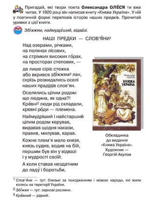 Пригадай, які твори поета Олександра ОЛЕСЯ ти вже
читав. У 1920 році він написав книгу «Княжа Україна». У ній
у поетичній формі переповів історію наших предків. Прочитай
уривки з цієї книги.
Збіжжям, наймудріший, відвазі.
НАШІ ПРЕДКИ — СЛОВ'ЯНИ1
Над озерами, річками,
на полянах лісових,
на стрімких високих горах,
на просторах степових, —
де лише Сіріє стежка
або вкрився збіжжям^ лан,
скрізь розкидались оселі
наших прадідів слов'ян.
Оселялись цілим родом:
що людина, як одна?!
Кревні3
люди рід складали,
кревні роди — племена.
Наймудріший і найстарший
цілим родом керував,
видавав щодня накази,
правив, милував, карав.
Кожне плем'я мало князя,
князь судив, водив на бій,
першим був він у відвазі
і у мудрості своїй.
А коли ставав нездатним
до ладу і боротьби,
1
Слов'яни — тут: близькі за походженням і мовою народи, які жили
колись на території України.
2
Збіжжя — тут: зернові рослини.
3 Кревний — рідний.
Обкладинка
до видання
«Княжа Україна».
Художник —
Георгій Акулов
 