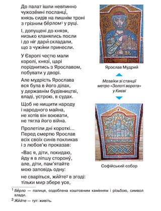 До палат ішли невпинно
чужоземні посланці,
князь сидів на пишнім трої
з грізним берломі у руці.
І, допущені до князя,
низько кланялись посли
і до ніг дари складали,
що з чужини принесли.
У Європі честю мали
королі, князі, царі
поріднитись з Ярославом,
побувати у дворі.
Але мудрість Ярослава
вся була в його ділах,
у державнім будівництві,
владі, устрою, в судах.
Щоб не нищити народу
і народного майна,
не хотів він воювати,
не тягла його війна.
Пролетіли дні короткі...
Перед смертю Ярослав
всіх своїх синів покликав
і з любов'ю проказав:
«Вас я, діти, покидаю,
йду я в ліпшу сторону,
але, діти, пам'ятайте
мою заповідь одну:
не сваріться, жййте2
в згоді:
тільки мир збере усе,
1
Берло — палиця, оздоблена коштовним камінням і різьбою, символ
влади.
2
Жййте — тут: живіть.
Ярослав Мудрий
Мозаїки зі станції
метро «Золоті ворота»
у Києві
Софійський собор
 