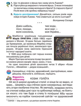 1. Що ти дізнався з вірша про назву міста Львова?
2. Підготуйся до виразного читання вірша. З якою інтонацією
ти прочитаєш слова молодшого брата? А старшого брата?
Після яких слів зробиш найдовшу паузу?
3. Будьте дослідниками! Дізнайтеся, скільки років нара-
ховує історія Львова. Чим славиться це місто сьогодні?
Володимир Сосюра
Дзвін шабель,
пісні, походи,
воля соколина,
тихі води,
ясні зорі —
моя Україна.
Майбутня українська письменниця
Марія ПРИГАРА (1908-1983) наро-
дилася в Москві. Згодом батьки переїхали
до Криворіжжя, де маленька Марійка впер-
ше почула українські пісні, захопилася при-
родою. Згодом вона закінчила Одеський
інститут народної освіти.
У 1930 році побачила світ перша книжка
письменниці для дітей.
Марія Пригара написала понад три десят-
ки книжок різних жанрів: вірші, казки, п'єси.
Не одне покоління дітей захоплено читає її збірки «Козак
Голота», «Михайлик — джура козацький».
Сизокрильці, птаство, здоровезний, приторочивши, неви-
дющому, безголів'я, кіліімське, періщить.
Відданість
побратиму КОЗАК ГОЛОТА
Ой же й широкі дунайські степи: ні кінця їм не видко, ні
краю... Ш и р я ю т ь над степом орли-сизокрильці, вигляда-
ють згори необачне птаство. Як звечоріє, хмарами летять
на степові озера дикі гуси та срібнопері лебеді, не боять-
ся нікого: хто там буде в степу їх полохати! Хіба часом
вискочить на горбок тонконогий сайгак1
чи здоровезний
1
Сайгак — вид антилоп, що раніше заселяв степи України.
 