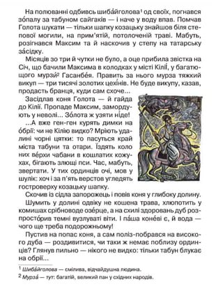 На полюванні одбивсь шибайголова1
од своїх, погнався
зопалу за табуном сайгаків — і наче у воду впав. Помчав
Голота шукати — тільки шапку козацьку знайшов біля сте-
пової могили, на прим'ятій, потолоченій траві. Мабуть,
розігнався Максим та й наскочив у степу на татарську
засідку.
Місяців зо три й чутки не було, а оце прибила звістка на
Січ, що бачили Максима в колодках у місті КіліТ, у багатю-
щого мурзй2
Гасанбея. Править за нього мурза тяжкий
викуп — три тисячі золотих цехінів. Не буде викупу, казав,
продасть бранця, куди сам схоче...
Засідлав коня Голота — й гайда
до Кілії. Пропаде Максим, заморду-
ють у неволі... Золота ж узяти ніде!
...А вже ген-ген курять димки на
обрії: чи не Кілію видко? Мріють уда-
лині чорні цятки: то пасуться край
міста табуни та отари. їздять коло
них верхи чабани в кошлатих кожу-
хах, бігають злющі пси. Час, мабуть,
звертати. У тих ординців очі, мов у
шулік: хоч і за п'ять верстов угледять
гостроверху козацьку шапку.
Скочив із сідла запорожець і повів коня у глибоку долину.
Шумить у долині одвіку не кошена трава, хлюпотить у
комишах срібноводе озерце, а на схилі здоровань дуб роз-
просторив темні вузлуваті віти. І паша коневі є, й вода —
чого ще треба подорожньому!
Пустив на попас коня, а сам поліз-побрався на високо-
го дуба — роздивитися, чи таки ж немає поблизу ордин-
ців? Глянув пильно — нікого не видко: тільки табун блукає
на обрії...
1
Шибайголова — смілива, відчайдушна людина.
2 Мурза — тут: багатій, великий пан у східних народів.
 