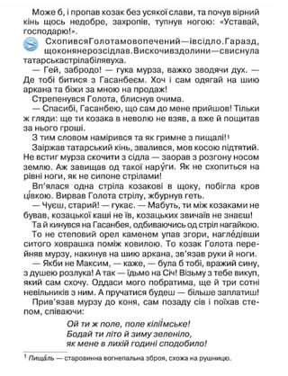 Може б, і пропав козак без усякої слави, та почув вірний
кінь щось недобре, захропів, тупнув ногою: «Уставай,
господарю!».
Схопи вся Гол отамовопечений—івсідло.Гаразд,
щоконянерозсідлав.Вискочивздолини—свиснула
татарськастрілабілявуха.
— Гей, забродо! — гука мурза, важко зводячи дух. —
Де тобі битися з Гасанбеєм. Хоч і сам одягай на шию
аркана та біжи за мною на продаж!
Стрепенувся Голота, блиснув очима.
— Спасибі, Гасанбею, що сам до мене прийшов! Тільки
ж гляди: ще ти козака в неволю не взяв, а вже й пощитав
за нього гроші.
З тим словом намірився та як гримне з пищалі!1
Заіржав татарський кінь, звалився, мов косою підтятий.
Не встиг мурза скочити з сідла — заорав з розгону носом
землю. Аж завищав од такої наруги. Як не схопиться на
рівні ноги, як не сипоне стрілами!
Вп'ялася одна стріла козакові в щоку, побігла кров
цівкою. Вирвав Голота стрілу, жбурнув геть.
— Чуєш, старий! — гукає. — Мабуть, ти між козаками не
бував, козацької каші не їв, козацьких звичаїв не знаєш!
Та й кинувся на Гасанбея, одбиваючись од стріп нагайкою.
То не степовий орел каменем упав згори, нагледівши
ситого ховрашка поміж ковилою. То козак Голота пере-
йняв мурзу, накинув на шию аркана, зв'язав руки й ноги.
— Якби не Максим, — каже, — була б тобі, вражий сину,
з душею розлука! Атак —їдьмо на Січ! Візьму з тебе викуп,
який сам схочу. Оддаси мого побратима, ще й три сотні
невільників з ним. А пручатися будеш — більше заплатиш!
Прив'язав мурзу до коня, сам позаду сів і поїхав сте-
пом, співаючи:
Ой ти ж поле, поле кіліїмське!
Бодай ти літо й зиму зеленіло,
як мене в лихій годині сподобило!
1
Пищаль — старовинна вогнепальна зброя, схожа на рушницю.
 