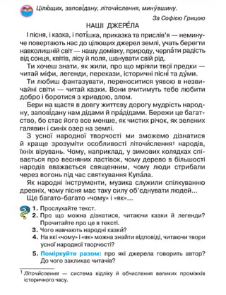 Цілющих, заповідану, літочислення, минувшину.
За Софією Грицою
НАШІ ДЖЕРЕЛА
І пісня, і казка, і потішка, приказка та прислів'я — немину-
че повертають нас до цілющих джерел землі, учать берегти
навколишній світ — нашу домівку, природу, черпати радість
від сонця, квітів, лісу й поля, шанувати свій рід.
Ти хочеш знати, як жили, про що мріяли твої предки —
читай міфи, легенди, перекази, історичні пісні та думи.
Ти любиш фантазувати, переноситися уявою в незви-
чайні світи — читай казки. Вони вчитимуть тебе любити
добро і боротися з кривдою, злом.
Бери на щастя в довгу життєву дорогу мудрість народ-
ну, заповідану нам дідами й прадідами. Бережи це багат-
ство, бо стає його все менше, як чистих річок, як зелених
галявин і синіх озер на землі.
З усної народної творчості ми зможемо дізнатися
й краще зрозуміти особливості літочислення» народів,
їхніх вірувань. Чому, наприклад, у зимових колядках спі-
вається про весняних ластівок, чому дерево в більшості
народів вважається священним, чому люди стрибали
через вогонь під час святкування Купала.
Як народні інструменти, музика служили спілкуванню
древніх, чому пісня має таку силу об'єднувати людей...
Ще багато-багато «чому» і «як»...
1. Прослухайте текст.
2. Про що можна дізнатися, читаючи казки й легенди?
Прочитайте про це в тексті.
3. Чого навчають народні казкй?
4. На які «чому» і «як» можна знайти відповіді, читаючи твори
усної народної творчості?
5. Поміркуйте разом: про які джерела говорить автор?
До чого закликає читачів?
1
Літочислення — система відліку й обчислення великих проміжків
історичного часу.
 