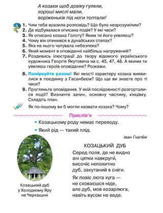 А козаки щоб довіку гуляли,
хороші мислі мали,
воріженьків під ноги топтали!
1. Чим тебе вразила розповідь? Що було незрозумілим?
2. Де відбувалася описана подія? У які часи?
3. Як описано козака Голоту? Яким ти його уявляєш?
4. Чому він опинився в дунайських степах?
5. Яка на нього чатувала небезпека?
6. Який момент в оповіданні найбільш напружений?
7. Роздивись ілюстрації до твору відомого українського
художника Георгія Якутовича на с. 45, 47, 48. А якими ти
уявляєш героїв оповідання? Розкажи.
8. Поміркуйте разом! Які якості характеру козака вияви-
лися в поєдинку з Гасанбеєм? Що ще ви знаєте про ті
часи?
9. Прогляньте оповідання. У якій послідовності розгортали-
ся події? Визначте зачин, основну частину, кінцівку.
Складіть план.
/ Як по-іншому ви б могли назвати козака? Чому?
Прислів'я
• Козацькому роду немає переводу.
• Який рід — такий плід.
Іван Гнатюк
КОЗАЦЬКИЙ ДУБ
Серед поля, де не видно
ані цятки навкруги,
височіє непохитно
дуб, закутаний в сніги.
Як повіє люта хуга —
Козацький дуб н е
сховаєшся ніде,
у Холодному яру але дуб, мов козарлюга,
на Черкащині навіть вусом не веде.
 