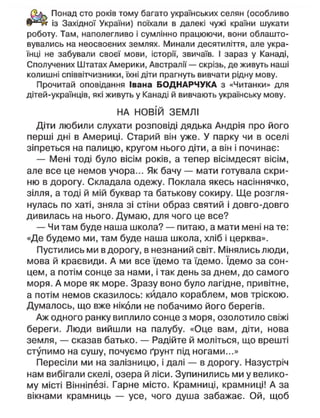 Понад сто років тому багато українських селян (особливо
із Західної України) поїхали в далекі чужі країни шукати
роботу. Там, наполегливо і сумлінно працюючи, вони облашто-
вувались на неосвоєних землях. Минали десятиліття, але укра-
їнці не забували своєї мови, історії, звичаїв. І зараз у Канаді,
Сполучених Штатах Америки, Австралії — скрізь, де живуть наші
колишні співвітчизники, їхні діти прагнуть вивчати рідну мову.
Прочитай оповідання Івана БОДНАРЧУКА з «Читанки» для
дітей-українців, які живуть у Канаді й вивчають українську мову.
НА НОВІЙ ЗЕМЛІ
Діти любили слухати розповіді дядька Андрія про його
перші дні в Америці. Старий він уже. У парку чи в оселі
зіпреться на палицю, кругом нього діти, а він і починає:
— Мені тоді було вісім років, а тепер вісімдесят вісім,
але все це немов учора... Як бачу — мати готувала скри-
ню в дорогу. Складала одежу. Поклала якесь насіннячко,
зілля, а тоді й мій буквар та батькову сокиру. Ще розгля-
нулась по хаті, зняла зі стіни образ святий і довго-довго
дивилась на нього. Думаю, для чого це все?
— Чи там буде наша школа? — питаю, а мати мені на те:
«Де будемо ми, там буде наша школа, хліб і церква».
Пустились ми в дорогу, в незнаний світ. Мінялись люди,
мова й краєвиди. А ми все їдемо та їдемо. їдемо за сон-
цем, а потім сонце за нами, і так день за днем, до самого
моря. А море як море. Зразу воно було лагідне, привітне,
а потім немов сказилось: кйдало кораблем, мов тріскою.
Думалось, що вже ніколи не побачимо його берегів.
Аж одного ранку виплило сонце з моря, озолотило свіжі
береги. Люди вийшли на палубу. «Оце вам, діти, нова
земля, — сказав батько. — Радійте й моліться, що врешті
ступимо на сушу, почуємо ґрунт під ногами...»
Пересіли ми на залізницю, і далі — в дорогу. Назустріч
нам вибігали скелі, озера й ліси. Зупинились ми у велико-
му місті Вінніпезі. Гарне місто. Крамниці, крамниці! А за
вікнами крамниць — усе, чого душа забажає. Ой, щоб
 