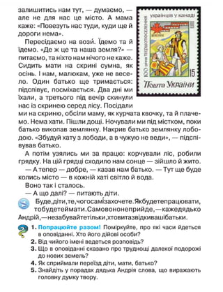 залишитись нам тут, — думаємо, —
але не для нас це місто. А мама
каже: «Повезуть нас туди, куди ще й
дороги нема».
Пересідаємо на вози. Ідемо та й
їдемо. «Де ж це та наша земля?» —
питаємо, та ніхто нам нічого не каже.
Сидить мати на скрині сумна, як
осінь. І нам, малюкам, уже не весе-
ло. Один батько ще тримається:
підспівує, посміхається. Два дні ми
їхали, а третього під вечір скинули
нас із скринею серед лісу. Посідали
ми на скриню, обсіли маму, як курчата квочку, та й плаче-
мо. Нема хати. Пішли дощі. Ночували ми під містком, поки
батько викопав землянку. Накрив батько землянку лобо-
дою. «Збудуй хату з лободи, а в чужую не веди», — підспі-
вував батько.
А потім узялись ми за працю: корчували ліс, робили
грядку. На цій грядці сходило нам сонце — зійшло й жито.
— А тепер — добре, — казав нам батько. — Тут ще буде
колись місто — в кожній хаті світло й вода.
Воно так і сталось.
— А що далі? — питають діти.
чц- Буде,діти,те,чогосамізахочете.Якбудетепрацювати,
тобудетеймати.Самовононеприйде,—кажедядько
Андрій,—незабувайтетільки.хтовитазвідкивашібатьки.
1. Попрацюйте разом! Поміркуйте, про які часи йдеться
в оповіданні. Хто його дійові особи?
2. Від чийого імені ведеться розповідь?
3. Що в оповіданні сказано про труднощі далекої подорожі
до нових земель?
4. Як сприймали переїзд діти, мати, батько?
5. Знайдіть у порадах дядька Андрія слова, що виражають
головну думку твору.
х українців у канаді
Шшта України
 