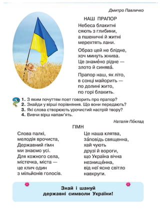 Дмитро Павличко
$

НАШ ПРАПОР
Небеса блакитні
сяють з глибини,
а пшеничні й житні
мерехтять лани.
Образ цей не блідне,
хоч минуть жнива.
Це знамено рідне —
злото й синява.
Прапор наш, як літо,
в сонці майорить —
по долині жито,
по горі блакить.
1. З яким почуттям поет говорить про прапор?
2. Знайди у вірші порівняння. Що вони передають?
3. Які слова створюють урочистий настрій твору?
4. Вивчи вірш напам'ять. Наталія ПокладГІМНЦе наша клятва,
Слова палкі,
мелодія врочиста,
Державний гімн
ми знаємо усі.
Для кожного села,
містечка, міста —
це клич один
з мільйонів голосів
заповідь священна,
хай чують
друзі й вороги,
що Україна вічна
незнищенна,
від неї ясне світло
навкруги.
Знай і шануй
державні символи України!
 