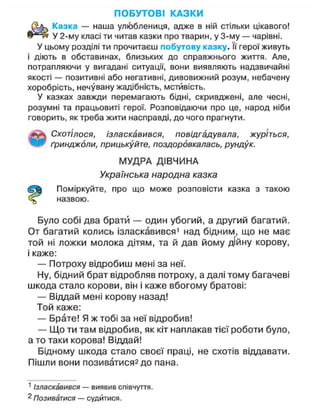 ПОБУТОВІ КАЗКИ
Казка — наша улюблениця, адже в ній стільки цікавого!
У 2-му класі ти читав казки про тварин, у 3-му — чарівні.
У цьому розділі ти прочитаєш побутову казку. її герої живуть
і діють в обставинах, близьких до справжнього життя. Але,
потрапляючи у вигадані ситуації, вони виявляють надзвичайні
якості — позитивні або негативні, дивовижний розум, небачену
хоробрість, нечувану жадібність, мстивість.
У казках завжди перемагають бідні, скривджені, але чесні,
розумні та працьовиті герої. Розповідаючи про це, народ ніби
говорить, як треба жити насправді, до чого прагнути.
Схотілося, ізласкавився, повідгадувала, журіться,
ґринджоли, прицькуйте, поздоровкалась, рундук.
МУДРА ДІВЧИНА
Українська народна казка
Поміркуйте, про що може розповісти казка з такою
назвою.
Було собі два брати — один убогий, а другий багатий.
От багатий колись ізласкавився1
над бідним, що не має
той ні ложки молока дітям, та й дав йому дійну корову,
і каже:
— Потроху відробиш мені за неї.
Ну, бідний брат відробляв потроху, а далі тому багачеві
шкода стало корови, він і каже вбогому братові:
— Віддай мені корову назад!
Той каже:
— Брате! Я ж тобі за неї відробив!
— Що ти там відробив, як кіт наплакав тієї роботи було,
а то таки корова! Віддай!
Бідному шкода стало своєї праці, не схотів віддавати.
Пішли вони позиватися2 до пана.
1
Ізласкавився — виявив співчуття.
2
Позиватися — судитися.
 