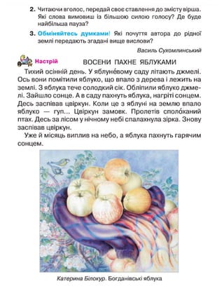2. Читаючи вголос, передай своє ставлення до змісту вірша.
Які слова вимовиш із більшою силою голосу? Де буде
найбільша пауза?
3. Обміняйтесь думками! Які почуття автора до рідної
землі передають згадані вище вислови?
Василь Сухомлинський
Настрій ВОСЕНИ ПАХНЕ ЯБЛУКАМИ
Тихий осінній день. У яблуневому саду літають джмелі.
Ось вони помітили яблуко, що впало з дерева і лежить на
землі. З яблука тече солодкий сік. Обліпили яблуко джме-
лі. Зайшло сонце. А в саду пахнуть яблука, нагріті сонцем.
Десь заспівав цвіркун. Коли це з яблуні на землю впало
яблуко — гуп... Цвіркун замовк. Пролетів сполоханий
птах. Десь за лісом у нічному небі спалахнула зірка. Знову
заспівав цвіркун.
Уже й місяць виплив на небо, а яблука пахнуть гарячим
сонцем.
Катерина Білокур. Богданівські яблука
 