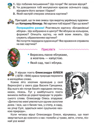 1. Що побачив письменник? Що почув? Які запахи відчув?
2. Чи доводилося тобі милуватися красою осіннього саду,
відчувати його запахи і барви?
3. Який настрій створює описана картина?
Пригадай, що ти вже знаєш про видатну українську художни-
цю Катерину Білокур. Які картини тобі відомі? Про що вони?
Попрацюйте разом! Розгляньте картину «Богданівські
яблука». Що зображено в центрі? Які яблука за кольором,
формою? Опишіть хустку, на якій вони лежать. Що
служить обрамленням картини?
Які почуття передала художниця? Яке враження справила
на вас картина?
Прислів'я
• Вересень пахне яблуками,
а жовтень — капустою.
• Який сад, такі і яблука.
У віршах поета Олександра ОЛЕСЯ
(1878-1944) краса природи перелита
в мелодійне слово.
Кожне літо хлопчик проводив у селі
Верхосуллі у свого діда Василя Грищенка.
Від нього він почув безліч народних легенд,
казок, пісень. Тут у майбутнього поета
виникла любов до рідної природи та україн-
ського слова. Олександр Олесь згадував:
«Дитинство мені уявляється одним золотим
днем. І все, що я бачив там, у степу, в саду,
на річці Сулі, здається мені суцільною каз-
кою природи».
Коли читаєш вірші Олександра Олеся, відчуваєш, що поет
звертається до кожного з нас: полюби ці трави, квіти, степи, піз-
най усе живе!
 