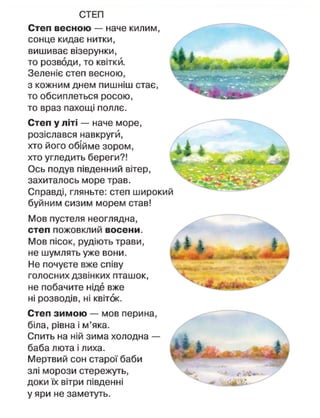СТЕП
Степ весною — наче килим,
сонце кидає нитки,
вишиває візерунки,
то розводи, то квітки.
Зеленіє степ весною,
з кожним днем пишніш стає,
то обсиплеться росою,
то враз пахощі поллє.
Степ у літі — наче море,
розіслався навкругй,
хто його обійме зором,
хто угледить береги?!
Ось подув південний вітер,
захиталось море трав.
Справді, гляньте: степ широкий
буйним сизим морем став!
Мов пустеля неоглядна,
степ пожовклий восени.
Мов пісок, рудіють трави,
не шумлять уже вони.
Не почуєте вже співу
голосних дзвінких пташок,
не побачите ніде вже
ні розводів, ні квіток.
Степ зимою — мов перина,
біла, рівна і м'яка.
Спить на ній зима холодна —
баба люта і лиха.
Мертвий сон старої баби
злі морози стережуть,
доки їх вітри південні
у яри не заметуть.
 
