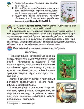 1.Прочитай мовчки. Розкажи, чим особли-
ва ця квітка.
2. Що найбільше запам'яталося із прочита-
ного? Поділися цим із рідними або друзя-
ми. А що нагадує тобі про рідну домівку?
3. Раджу тобі також прочитати легенду
«Євшан», що її переповіла українська
письменниця Зірка МЕНЗАТЮК.
Письменник Григір ТЮТЮННИК (1931-1980) народився
на Полтавщині в селянській родині.
З дитинства він ріс чутливим до природи хлопчиком, у просто-
му і буденному міг побачити незвичайне і цікаве, уважно при-
слухався до розповідей бувалих мисливців, рибалок, лісників.
Дитячі враження не забулись і з часом відбились у його чудо-
вих творах. Це збірки оповідань та повістей для дітей «Ласочка»,
«Лісова сторожка», «Степова казка», «Однокрил».
Підзолочений, скімлення, дзяволить, дрібушйть.
ЛАСОЧКА
Як сонце тільки-но червонило небо на
сході, Арсен уже сидів у човні біля своєї
верби і пильнував за вудками. В лісі
бродив туман, підзолочений сонячним
промінням, туркотіли прйпутнМ, висту-
кували дзьобами дятли, а іноді лунко
тріщало галуззя і було чути: хро-хро...
хря-хря...
Арсен знав, що то вепри з виводками
вепренят вертаються з нічного пасо-
виська у свої сховища...
А одного разу, коли Арсен, зігрітий
сонцем, куняв у човні, то підводячи, то
опускаючи голову, за спиною в нього
почулося тоненьке скімлення. Арсен
прокинувсь і огледівся.
1
Прйпутень — лісовий голуб.
!1<нчіі
Іірф >|»иигм,
Ч І ф І І
 