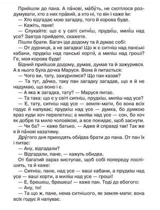Прийшли до пана. А панові, мабуть, не схотілося роз-
думувати, хто з них правий, а хто ні, то він і каже їм:
— Хто відгадає мою загадку, того й корова буде.
— Кажіть, пане!
— Слухайте: що є у світі ситніш, прудкіш, миліш над
усе? Завтра прийдете, скажете.
Пішли брати. Багач іде додому та й думає собі:
— От дурниця, а не загадка! Що ж є ситніш над панські
кабани, прудкіш над панські хорти, а миліш над гроші?
Ге, моя корова буде!
Бідний прийшов додому, думав, думав та й зажурився.
А в нього була дочка Маруся. Вона й питається:
— Чого ви, тату, зажурилися? Що пан казав?
— Та тут, дочко, таку пан загадку загадав, що я й не
надумаю, що воно і є.
— А яка ж загадка, тату? — Маруся питає.
— Та така: що є у світі ситніш, прудкіш, миліш над усе?
— Е, тату, ситніш над усе — земля-мати, бо вона всіх
годує й напуває; прудкіш над усе — думка, бо думкою
враз куди хоч перелетиш; а миліш над усе — сон, бо хоч
як добре та мило чоловікові, а все покидає, щоб заснути.
— Чи ба? — каже батько. — Адже й справді так! Так же
я й панові казатиму.
Другого дня приходять обйдва брати до пана. От пан їх
і питає:
— Ану, відгадали?
— Відгадали, пане, — кажуть обидва.
От багатий зараз виступає, щоб собі попереду поспі-
шить, та й каже:
— Ситніш, пане, над усе — ваші кабани, а прудкіш над
усе — ваші хорти, а миліш над усе — гроші!
— Е, брешеш, брешеш! — каже пан. Тоді до вбогого:
— Ану, ти!
— Та що ж, пане, нема ситнішого, як земля-мати: вона
всіх годує й напуває.
 