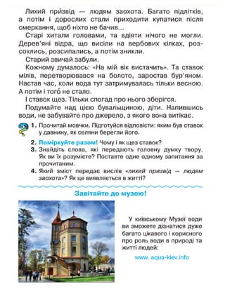 Лихий призвід — людям заохота. Багато підлітків,
а потім і дорослих стали приходити купатися після
смеркання, щоб ніхто не бачив...
Старі хитали головами, та вдіяти нічого не могли.
Дерев'яні відра, що висіли на вербових кілках, роз-
сохлись, розсипались, а потім зникли.
Старий звичай забули.
Кожному думалось: «На мій вік вистачить». Та ставок
мілів, перетворювався на болото, заростав бур'яном.
Настав час, коли вода тут затримувалась тільки весною.
А потім і того не стало.
І ставок щез. Тільки спогад про нього зберігся.
Подумайте над цією бувальщиною, діти. Напившись
води, не забувайте про джерело, з якого вона витікає.
1. Прочитай мовчки. Підготуйся відповісти: яким був ставок
у давнину, як селяни берегли його.
2. Поміркуйте разом! Чому і як щез ставок?
3. Знайдіть слова, які передають головну думку твору.
Як ви їх розумієте? Поставте одне одному запитання за
прочитаним.
4. Який зміст передає вислів «лихий призвід — людям
заохота»? Як це виявляється в житті?
Завітайте до музею!
У київському Музеї води
ви зможете дізнатися дуже
багато цікавого і корисного
про роль води в природі та
житті людей:
илллл/. адиа-кіеу.іпїо
 