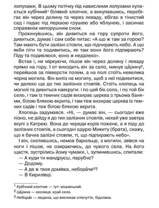 лопухами. В цьому потічку під навислими лопухами купа-
ється кубічний1
білявий хлопчик, а викупавшись, перебі-
гає він через долину та через леваду, вбігає в тінистий
сад і падає під першою грушею або яблунею, і засинає
справжнім непорушним сном.
Прокинувшись, він дивиться на гору супроти його,
дивиться, думає і сам себе питає: «А що ж там за горою?
Там мають бути залізні стовпи, що підпирають небо. А що
якби піти та подивитись, як там вони його підпирають?
Піду та подивлюся, воно ж недалеко».
Встав і, не міркуючи, пішов він через долину і леваду
прямо на гору. І от виходить він за село, минув царину2
,
перейшов за півверсти полем, а на полі стоїть невелика
чорна могила. Він виліз на могилу, щоб з неї подивитися,
чи далеко ще до тих залізних стовпів. Стоїть хлопець на
могилі та дивиться навкруги: і по цей бік село, і по той бік
село, і там із темних садів визирає церква з трьома баня-
ми, білою бляхою вкрита, і там теж визирає церква із тем-
них садів і теж білою бляхою вкрита.
Хлопець задумався. «Ні, — думає він, — сьогодні вже
пізно, не дійду я до тих залізних стовпів, нехай уже завтра
вкупі з Катрею. Вона до череди корів пожене, а я піду до
залізних стовпів, а сьогодні одурю Микиту (брата), скажу,
що я бачив залізні стовпи, ті, що підпирають небо».
І він, скотившись, немов барильце, з могили, звівся на
ноги і пішов, не озираючись, до чужого села. На його
щастя, зустрілись йому чумаки, і, зупинившись, спитали:
— А куди ти мандруєш, парубче?
— Додому.
— А де ж твоя домівка, небораче3
?
— В Кирилівці.
1
Кубічний хлопчик — тут: міцненький.
2
Царина — околиця, край села.
3
Неборак — людина, що викликає співчуття, бідолаха.
 