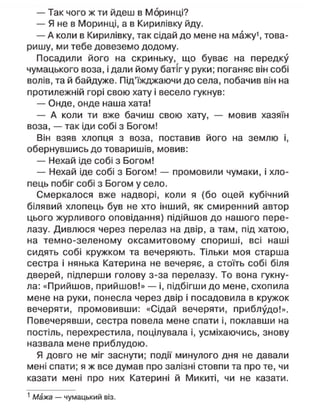 — Так чого ж ти йдеш в Моринці?
— Я не в Моринці, а в Кирилівку йду.
— А коли в Кирилівку, так сідай до мене на мажу1
, това-
ришу, ми тебе довеземо додому.
Посадили його на скриньку, що буває на передку
чумацького воза, і дали йому батіг у руки; поганяє він собі
волів, та й байдуже. Під'їжджаючи до села, побачив він на
протилежній горі свою хату і весело гукнув:
— Онде, онде наша хата!
— А коли ти вже бачиш свою хату, — мовив хазяїн
воза, — так іди собі з Богом!
Він взяв хлопця з воза, поставив його на землю і,
обернувшись до товаришів, мовив:
— Нехай іде собі з Богом!
— Нехай іде собі з Богом! — промовили чумаки, і хло-
пець побіг собі з Богом у село.
Смеркалося вже надворі, коли я (бо оцей кубічний
білявий хлопець був не хто інший, як смиренний автор
цього журливого оповідання) підійшов до нашого пере-
лазу. Дивлюся через перелаз на двір, а там, під хатою,
на темно-зеленому оксамитовому спориші, всі наші
сидять собі кружком та вечеряють. Тільки моя старша
сестра і нянька Катерина не вечеряє, а стоїть собі біля
дверей, підперши голову з-за перелазу. То вона гукну-
ла: «Прийшов, прийшов!» — і, підбігши до мене, схопила
мене на руки, понесла через двір і посадовила в кружок
вечеряти, промовивши: «Сідай вечеряти, приблудо!».
Повечерявши, сестра повела мене спати і, поклавши на
постіль, перехрестила, поцілувала і, усміхаючись, знову
назвала мене приблудою.
Я довго не міг заснути; події минулого дня не давали
мені спати; я ж все думав про залізні стовпи та про те, чи
казати мені про них Катерині й Микиті, чи не казати.
1
Мажа — чумацький віз.
 